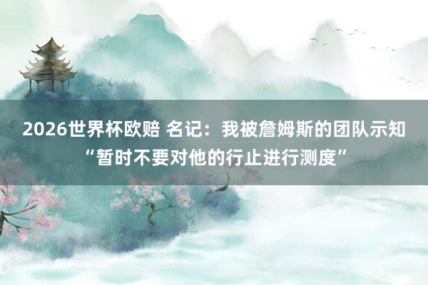 2026世界杯欧赔 名记:我被詹姆斯的团队示知“暂时不要对他的行止进行测度” 2026世界杯欧赔 名记:我被詹姆斯的团队示知“暂时不要对他的行止进行测度”