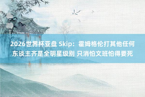 2026世界杯亚盘 Skip:霍姆格伦打其他任何东谈主齐是全明星级别 只消怕文班怕得要死