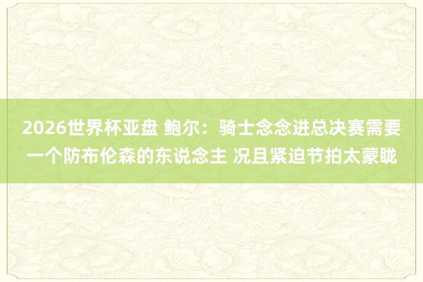 2026世界杯亚盘 鲍尔:骑士念念进总决赛需要一个防布伦森的东说念主 况且紧迫节拍太蒙眬