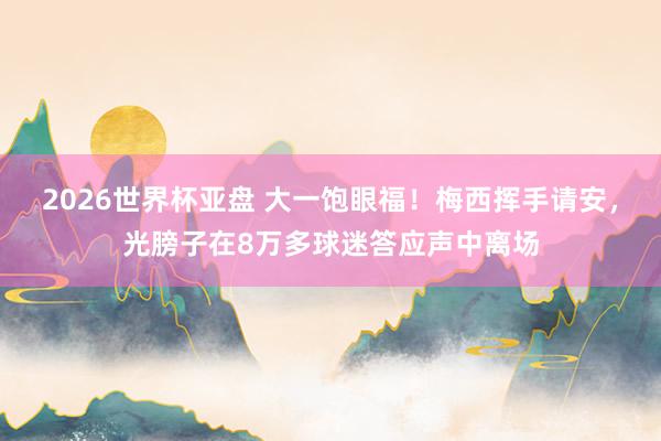 2026世界杯亚盘 大一饱眼福!梅西挥手请安,光膀子在8万多球迷答应声中离场 2026世界杯亚盘 大一饱眼福!梅西挥手请安,光膀子在8万多球迷答应声中离场