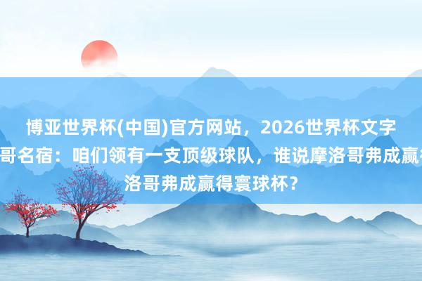 博亚世界杯(中国)官方网站,2026世界杯文字直播 摩洛哥名宿:咱们领有一支顶级球队,谁说摩洛哥弗成赢得寰球杯? 博亚世界杯(中国)官方网站,2026世界杯文字直播 摩洛哥名宿:咱们领有一支顶级球队,谁说摩洛哥弗成赢得寰球杯?