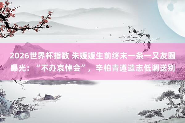 2026世界杯指数 朱媛媛生前终末一条一又友圈曝光：“不办哀悼会”，辛柏青遵遗志低调送别