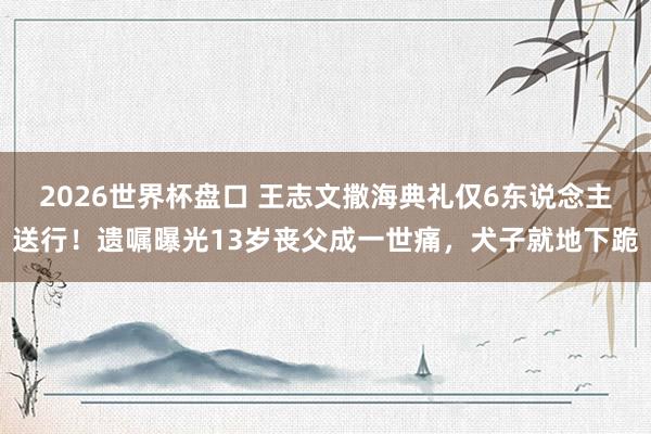 2026世界杯盘口 王志文撒海典礼仅6东说念主送行!遗嘱曝光13岁丧父成一世痛,犬子就地下跪 2026世界杯盘口 王志文撒海典礼仅6东说念主送行!遗嘱曝光13岁丧父成一世痛,犬子就地下跪