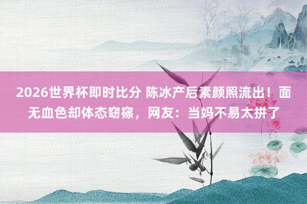 2026世界杯即时比分 陈冰产后素颜照流出！面无血色却体态窈窱，网友：当妈不易太拼了