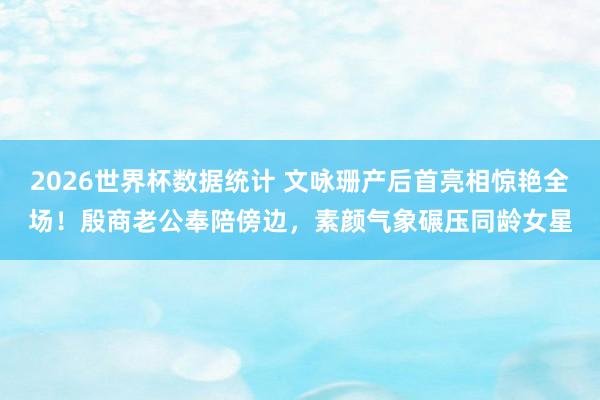 2026世界杯数据统计 文咏珊产后首亮相惊艳全场！殷商老公奉陪傍边，素颜气象碾压同龄女星