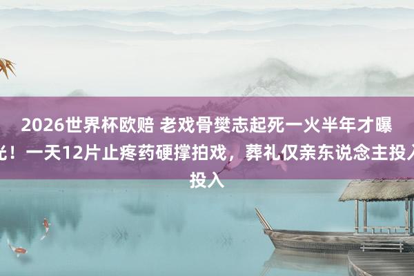 2026世界杯欧赔 老戏骨樊志起死一火半年才曝光!一天12片止疼药硬撑拍戏,葬礼仅亲东说念主投入 2026世界杯欧赔 老戏骨樊志起死一火半年才曝光!一天12片止疼药硬撑拍戏,葬礼仅亲东说念主投入