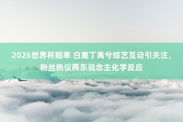 2026世界杯赔率 白鹿丁禹兮综艺互动引关注,粉丝热议两东说念主化学反应 2026世界杯赔率 白鹿丁禹兮综艺互动引关注,粉丝热议两东说念主化学反应