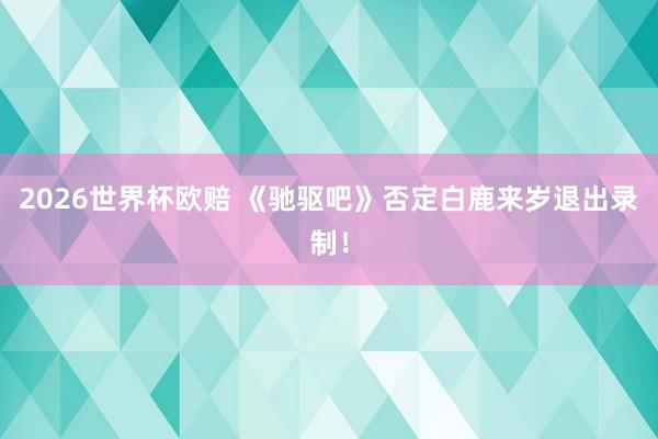 2026世界杯欧赔 《驰驱吧》否定白鹿来岁退出录制! 2026世界杯欧赔 《驰驱吧》否定白鹿来岁退出录制!