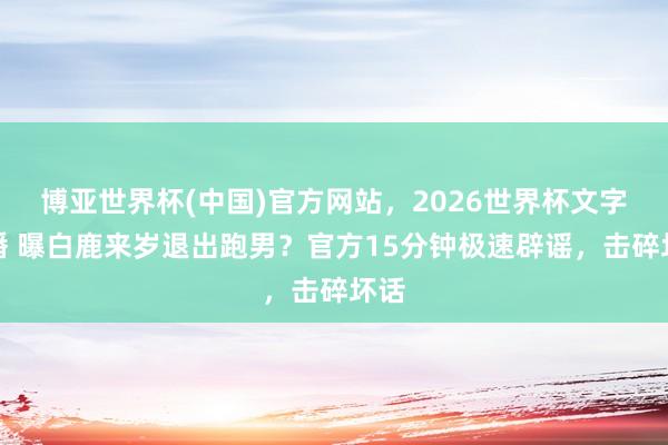 博亚世界杯(中国)官方网站,2026世界杯文字直播 曝白鹿来岁退出跑男?官方15分钟极速辟谣,击碎坏话