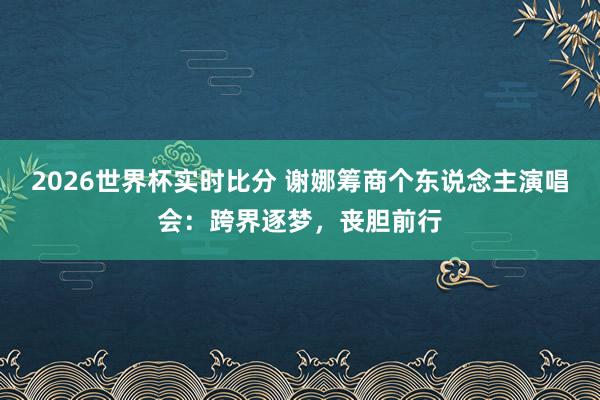 2026世界杯实时比分 谢娜筹商个东说念主演唱会:跨界逐梦,丧胆前行
