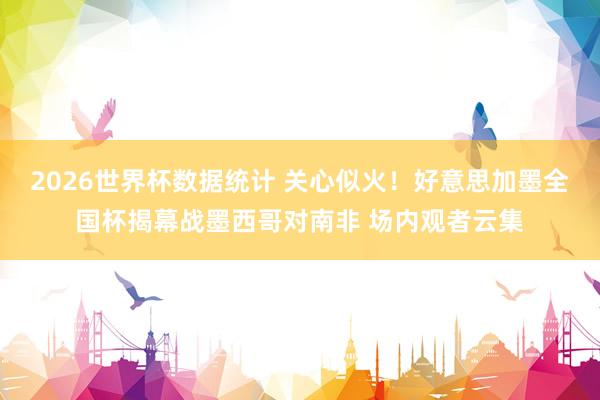 2026世界杯数据统计 关心似火!好意思加墨全国杯揭幕战墨西哥对南非 场内观者云集 2026世界杯数据统计 关心似火!好意思加墨全国杯揭幕战墨西哥对南非 场内观者云集