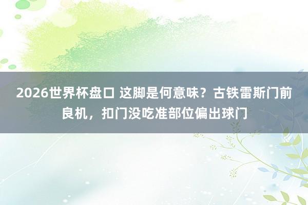 2026世界杯盘口 这脚是何意味?古铁雷斯门前良机,扣门没吃准部位偏出球门