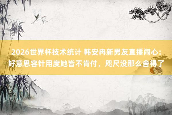 2026世界杯技术统计 韩安冉新男友直播闹心：好意思容针用度她皆不肯付，咫尺没那么舍得了