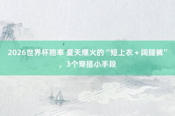 2026世界杯赔率 夏天爆火的“短上衣+阔腿裤”,3个穿搭小手段 2026世界杯赔率 夏天爆火的“短上衣+阔腿裤”,3个穿搭小手段