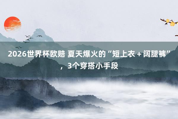 2026世界杯欧赔 夏天爆火的“短上衣+阔腿裤”,3个穿搭小手段 2026世界杯欧赔 夏天爆火的“短上衣+阔腿裤”,3个穿搭小手段