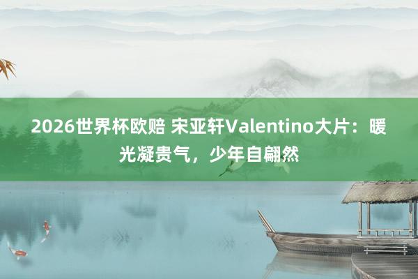 2026世界杯欧赔 宋亚轩Valentino大片:暖光凝贵气,少年自翩然 2026世界杯欧赔 宋亚轩Valentino大片:暖光凝贵气,少年自翩然