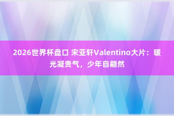 2026世界杯盘口 宋亚轩Valentino大片:暖光凝贵气,少年自翩然 2026世界杯盘口 宋亚轩Valentino大片:暖光凝贵气,少年自翩然