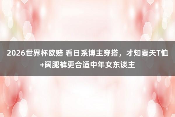 2026世界杯欧赔 看日系博主穿搭,才知夏天T恤+阔腿裤更合适中年女东谈主 2026世界杯欧赔 看日系博主穿搭,才知夏天T恤+阔腿裤更合适中年女东谈主