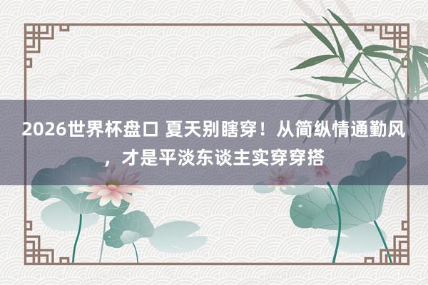 2026世界杯盘口 夏天别瞎穿!从简纵情通勤风,才是平淡东谈主实穿穿搭 2026世界杯盘口 夏天别瞎穿!从简纵情通勤风,才是平淡东谈主实穿穿搭