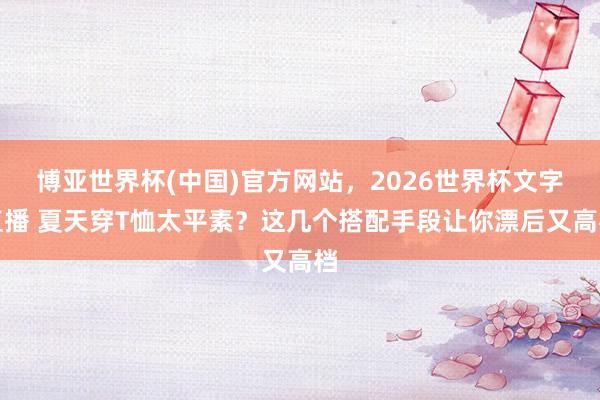 博亚世界杯(中国)官方网站,2026世界杯文字直播 夏天穿T恤太平素?这几个搭配手段让你漂后又高档 博亚世界杯(中国)官方网站,2026世界杯文字直播 夏天穿T恤太平素?这几个搭配手段让你漂后又高档