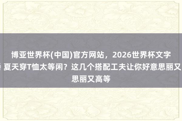 博亚世界杯(中国)官方网站,2026世界杯文字直播 夏天穿T恤太等闲?这几个搭配工夫让你好意思丽又高等 博亚世界杯(中国)官方网站,2026世界杯文字直播 夏天穿T恤太等闲?这几个搭配工夫让你好意思丽又高等