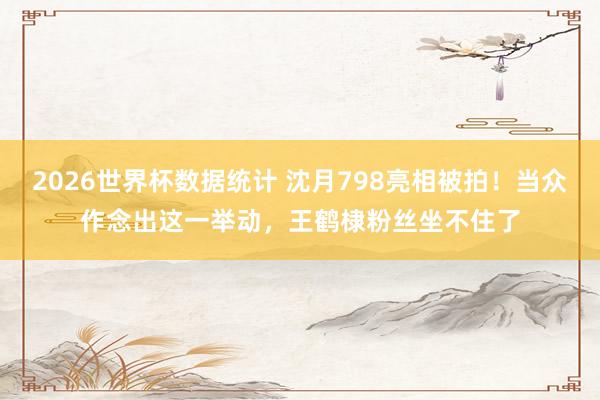 2026世界杯数据统计 沈月798亮相被拍!当众作念出这一举动,王鹤棣粉丝坐不住了