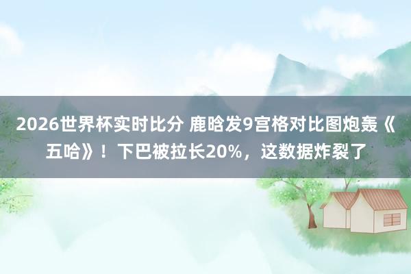 2026世界杯实时比分 鹿晗发9宫格对比图炮轰《五哈》!下巴被拉长20%,这数据炸裂了 2026世界杯实时比分 鹿晗发9宫格对比图炮轰《五哈》!下巴被拉长20%,这数据炸裂了