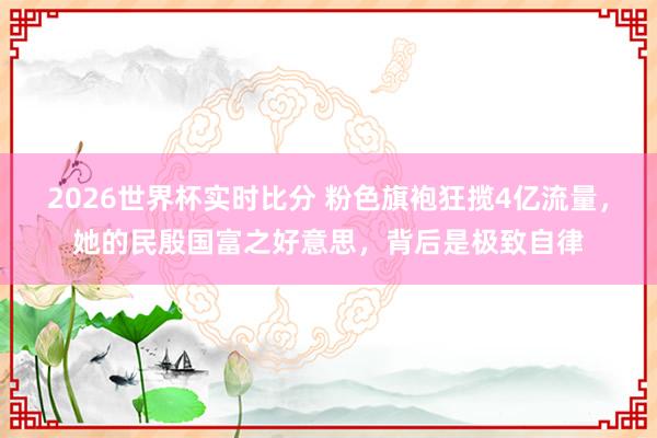 2026世界杯实时比分 粉色旗袍狂揽4亿流量,她的民殷国富之好意思,背后是极致自律 2026世界杯实时比分 粉色旗袍狂揽4亿流量,她的民殷国富之好意思,背后是极致自律
