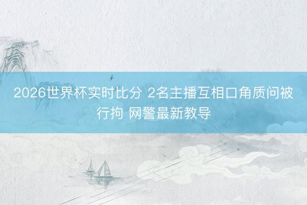 2026世界杯实时比分 2名主播互相口角质问被行拘 网警最新教导 2026世界杯实时比分 2名主播互相口角质问被行拘 网警最新教导