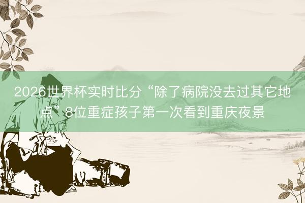 2026世界杯实时比分 “除了病院没去过其它地点” 8位重症孩子第一次看到重庆夜景 2026世界杯实时比分 “除了病院没去过其它地点” 8位重症孩子第一次看到重庆夜景