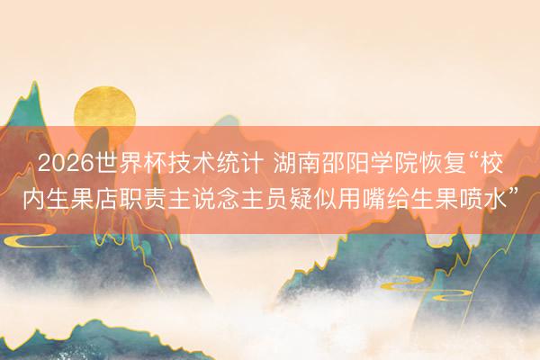 2026世界杯技术统计 湖南邵阳学院恢复“校内生果店职责主说念主员疑似用嘴给生果喷水”