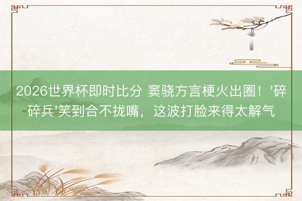 2026世界杯即时比分 窦骁方言梗火出圈!'碎碎兵'笑到合不拢嘴,这波打脸来得太解气 2026世界杯即时比分 窦骁方言梗火出圈!'碎碎兵'笑到合不拢嘴,这波打脸来得太解气