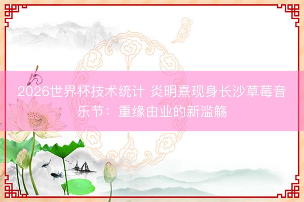 2026世界杯技术统计 炎明熹现身长沙草莓音乐节：重缘由业的新滥觞