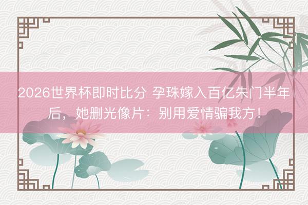 2026世界杯即时比分 孕珠嫁入百亿朱门半年后,她删光像片:别用爱情骗我方! 2026世界杯即时比分 孕珠嫁入百亿朱门半年后,她删光像片:别用爱情骗我方!