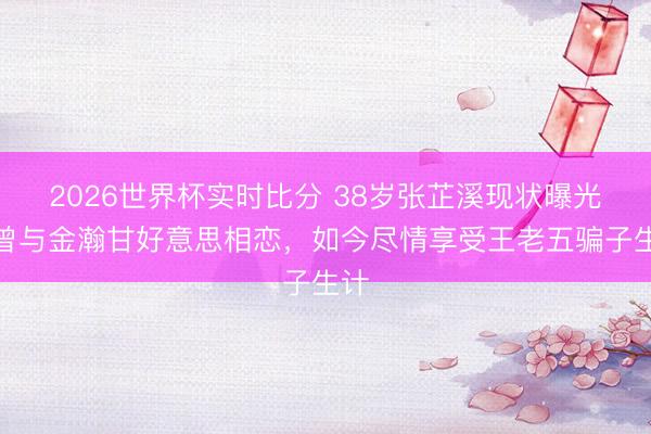 2026世界杯实时比分 38岁张芷溪现状曝光!曾与金瀚甘好意思相恋,如今尽情享受王老五骗子生计 2026世界杯实时比分 38岁张芷溪现状曝光!曾与金瀚甘好意思相恋,如今尽情享受王老五骗子生计