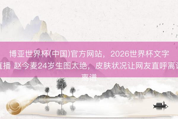 博亚世界杯(中国)官方网站,2026世界杯文字直播 赵今麦24岁生图太绝,皮肤状况让网友直呼离谱 博亚世界杯(中国)官方网站,2026世界杯文字直播 赵今麦24岁生图太绝,皮肤状况让网友直呼离谱