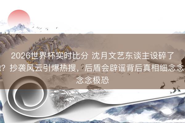 2026世界杯实时比分 沈月文艺东谈主设碎了一地?抄袭风云引爆热搜,后盾会辟谣背后真相细念念极恐 2026世界杯实时比分 沈月文艺东谈主设碎了一地?抄袭风云引爆热搜,后盾会辟谣背后真相细念念极恐
