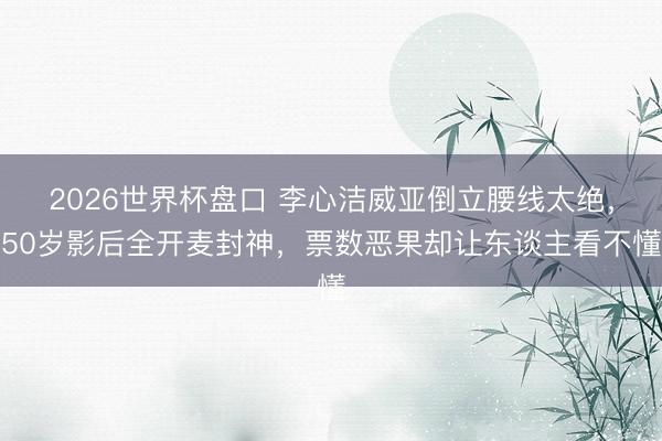 2026世界杯盘口 李心洁威亚倒立腰线太绝,50岁影后全开麦封神,票数恶果却让东谈主看不懂 2026世界杯盘口 李心洁威亚倒立腰线太绝,50岁影后全开麦封神,票数恶果却让东谈主看不懂