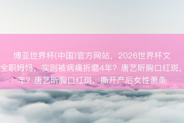 博亚世界杯(中国)官方网站,2026世界杯文字直播 觉得退圈当全职姆妈,实则被病痛折磨4年?唐艺昕胸口红斑,撕开产后女性萧条 博亚世界杯(中国)官方网站,2026世界杯文字直播 觉得退圈当全职姆妈,实则被病痛折磨4年?唐艺昕胸口红斑,撕开产后女性萧条