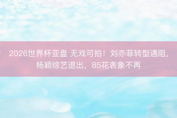 2026世界杯亚盘 无戏可拍!刘亦菲转型遇阻,杨颖综艺退出,85花表象不再 2026世界杯亚盘 无戏可拍!刘亦菲转型遇阻,杨颖综艺退出,85花表象不再
