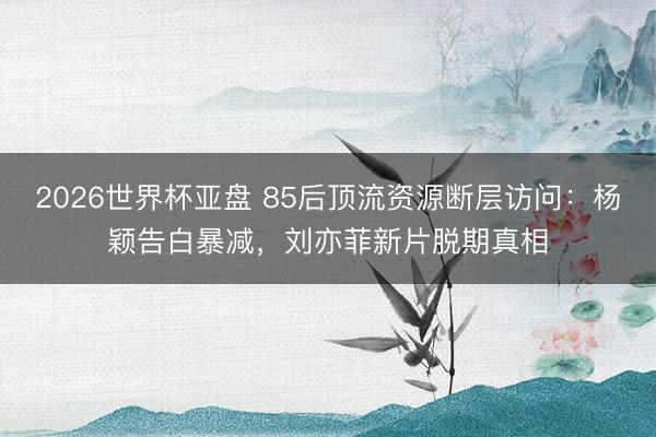 2026世界杯亚盘 85后顶流资源断层访问：杨颖告白暴减，刘亦菲新片脱期真相