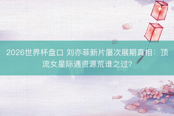 2026世界杯盘口 刘亦菲新片屡次展期真相：顶流女星际遇资源荒谁之过？