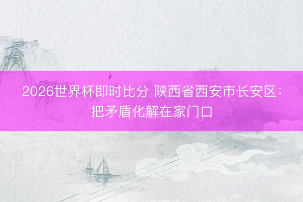 2026世界杯即时比分 陕西省西安市长安区:把矛盾化解在家门口 2026世界杯即时比分 陕西省西安市长安区:把矛盾化解在家门口