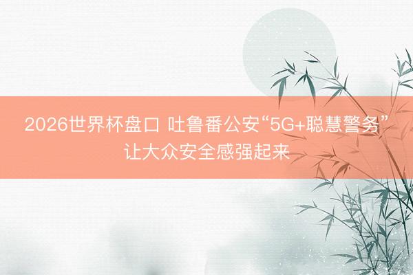 2026世界杯盘口 吐鲁番公安“5G+聪慧警务”让大众安全感强起来 2026世界杯盘口 吐鲁番公安“5G+聪慧警务”让大众安全感强起来