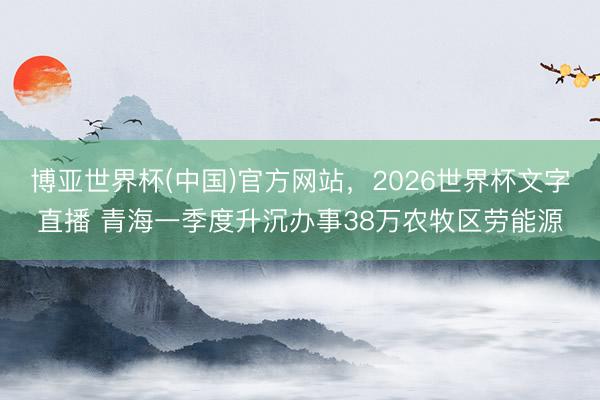 博亚世界杯(中国)官方网站,2026世界杯文字直播 青海一季度升沉办事38万农牧区劳能源 博亚世界杯(中国)官方网站,2026世界杯文字直播 青海一季度升沉办事38万农牧区劳能源