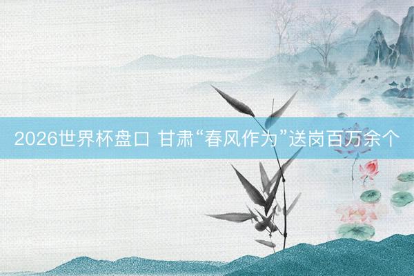 2026世界杯盘口 甘肃“春风作为”送岗百万余个