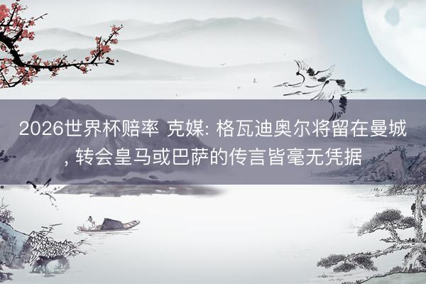 2026世界杯赔率 克媒: 格瓦迪奥尔将留在曼城, 转会皇马或巴萨的传言皆毫无凭据 2026世界杯赔率 克媒: 格瓦迪奥尔将留在曼城, 转会皇马或巴萨的传言皆毫无凭据