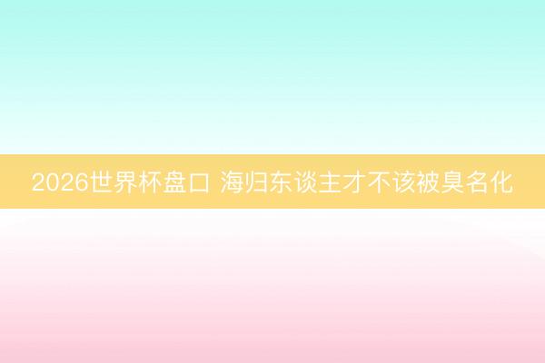 2026世界杯盘口 海归东谈主才不该被臭名化
