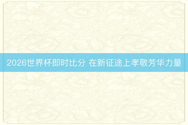 2026世界杯即时比分 在新征途上孝敬芳华力量 2026世界杯即时比分 在新征途上孝敬芳华力量