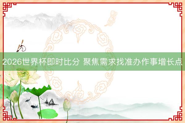 2026世界杯即时比分 聚焦需求找准办作事增长点 2026世界杯即时比分 聚焦需求找准办作事增长点
